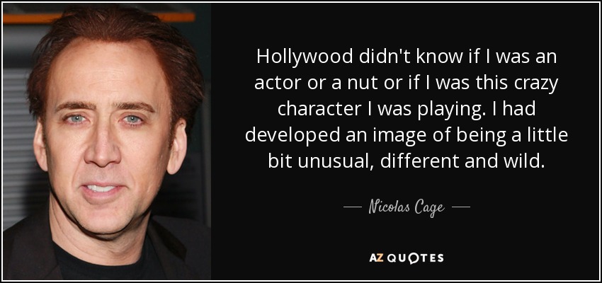 Hollywood didn't know if I was an actor or a nut or if I was this crazy character I was playing. I had developed an image of being a little bit unusual, different and wild. - Nicolas Cage