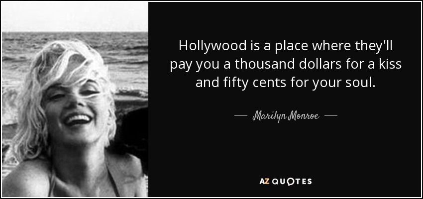 Hollywood is a place where they'll pay you a thousand dollars for a kiss and fifty cents for your soul. - Marilyn Monroe
