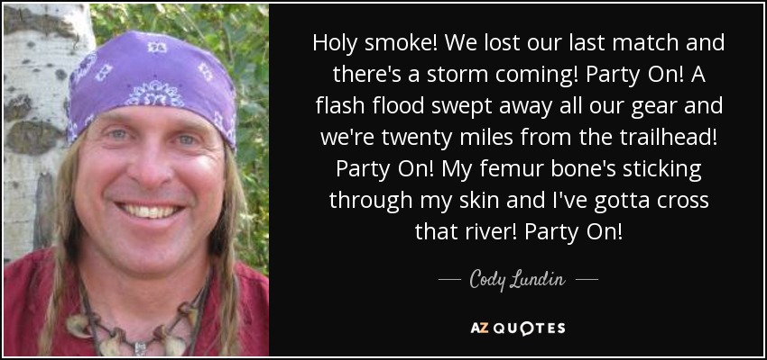 Holy smoke! We lost our last match and there's a storm coming! Party On! A flash flood swept away all our gear and we're twenty miles from the trailhead! Party On! My femur bone's sticking through my skin and I've gotta cross that river! Party On! - Cody Lundin