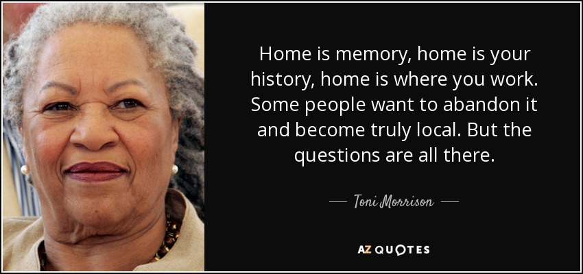 Home is memory, home is your history, home is where you work. Some people want to abandon it and become truly local. But the questions are all there. - Toni Morrison