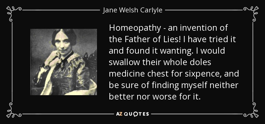 Homeopathy - an invention of the Father of Lies! I have tried it and found it wanting. I would swallow their whole doles medicine chest for sixpence, and be sure of finding myself neither better nor worse for it. - Jane Welsh Carlyle
