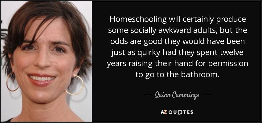 Sin duda, la educación en casa producirá algunos adultos socialmente torpes, pero lo más probable es que hubieran sido igual de extravagantes si hubieran pasado doce años levantando la mano para pedir permiso para ir al baño. - Quinn Cummings