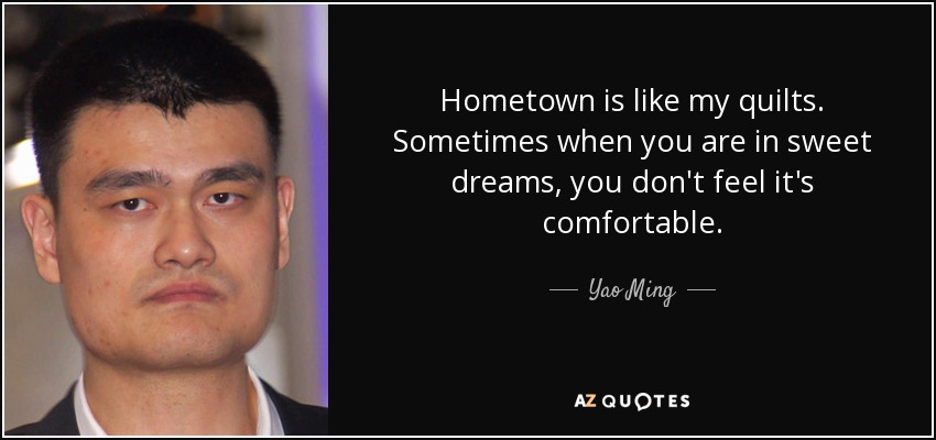 Hometown is like my quilts. Sometimes when you are in sweet dreams, you don't feel it's comfortable. - Yao Ming