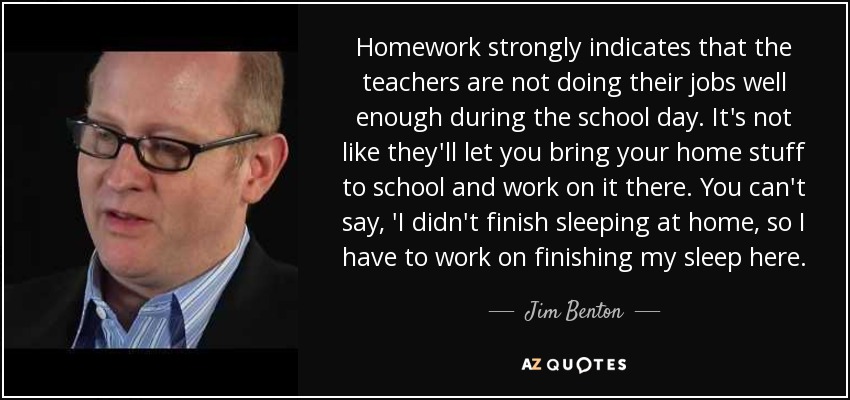 Homework strongly indicates that the teachers are not doing their jobs well enough during the school day. It's not like they'll let you bring your home stuff to school and work on it there. You can't say, 'I didn't finish sleeping at home, so I have to work on finishing my sleep here. - Jim Benton