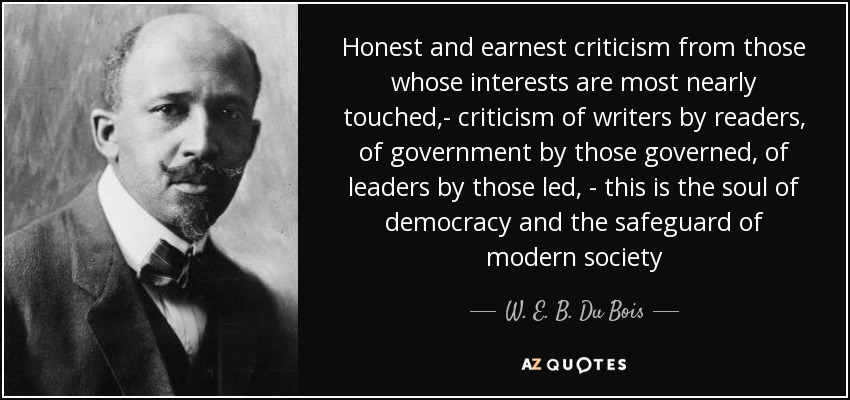 Honest and earnest criticism from those whose interests are most nearly touched,- criticism of writers by readers, of government by those governed, of leaders by those led, - this is the soul of democracy and the safeguard of modern society - W. E. B. Du Bois
