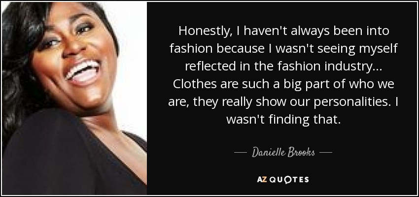 Honestly, I haven't always been into fashion because I wasn't seeing myself reflected in the fashion industry ... Clothes are such a big part of who we are, they really show our personalities. I wasn't finding that. - Danielle Brooks