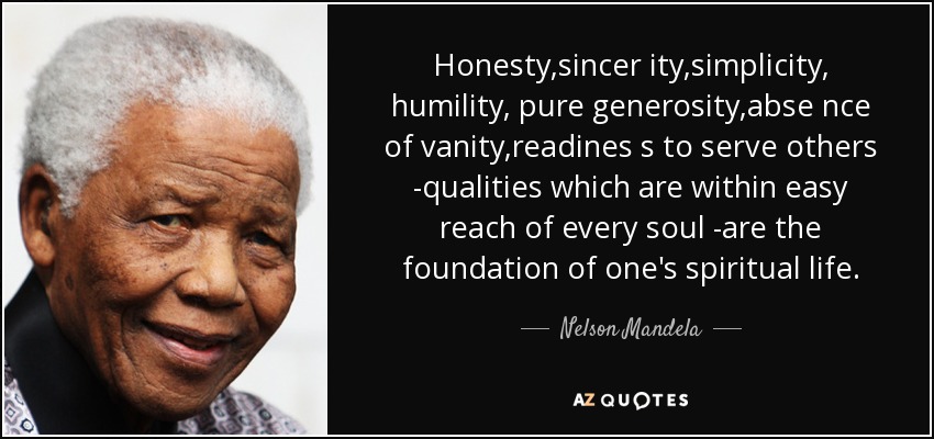 La honestidad, la sinceridad, la sencillez, la humildad, la generosidad pura, el abandono de la vanidad, la disposición a servir a los demás -cualidades al alcance de todas las almas- son el fundamento de la vida espiritual. - Nelson Mandela