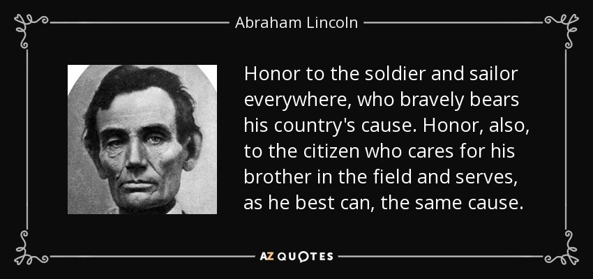 Honor to the soldier and sailor everywhere, who bravely bears his country's cause. Honor, also, to the citizen who cares for his brother in the field and serves, as he best can, the same cause. - Abraham Lincoln