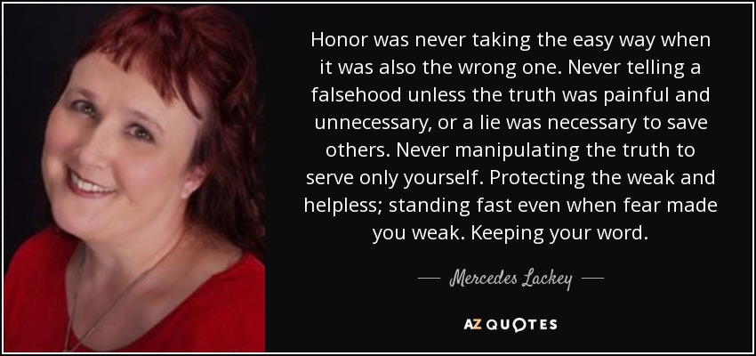 Honor was never taking the easy way when it was also the wrong one. Never telling a falsehood unless the truth was painful and unnecessary, or a lie was necessary to save others. Never manipulating the truth to serve only yourself. Protecting the weak and helpless; standing fast even when fear made you weak. Keeping your word. - Mercedes Lackey