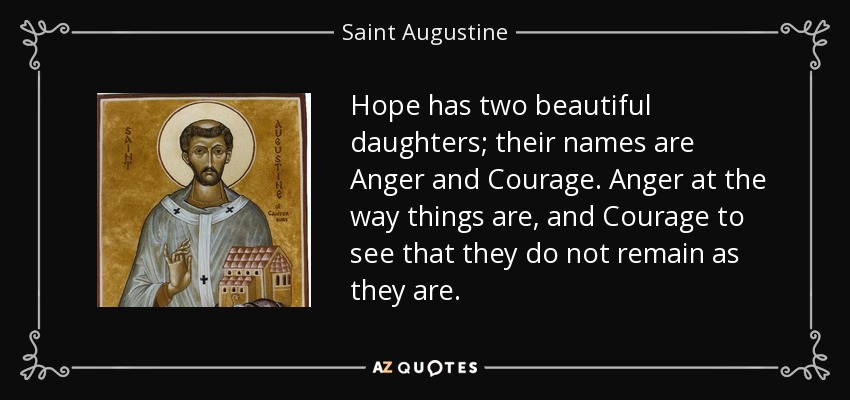 Hope has two beautiful daughters; their names are Anger and Courage. Anger at the way things are, and Courage to see that they do not remain as they are. - Saint Augustine