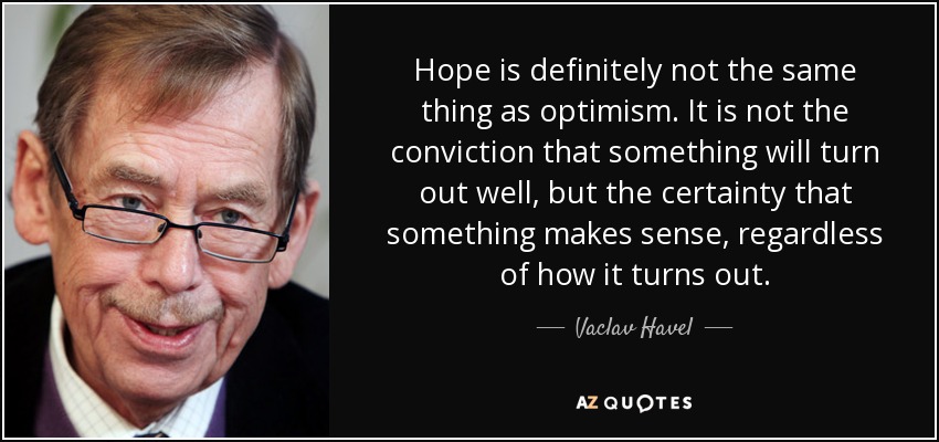 Hope is definitely not the same thing as optimism. It is not the conviction that something will turn out well, but the certainty that something makes sense, regardless of how it turns out. - Vaclav Havel