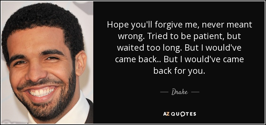 Hope you'll forgive me, never meant wrong. Tried to be patient, but waited too long. But I would've came back.. But I would've came back for you. - Drake