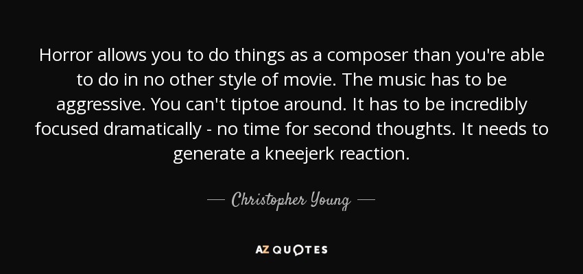 Horror allows you to do things as a composer than you're able to do in no other style of movie. The music has to be aggressive. You can't tiptoe around. It has to be incredibly focused dramatically - no time for second thoughts. It needs to generate a kneejerk reaction. - Christopher Young