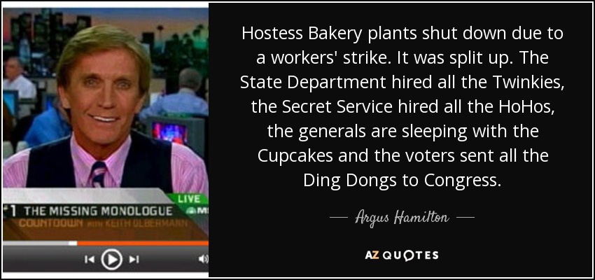 Hostess Bakery plants shut down due to a workers' strike. It was split up. The State Department hired all the Twinkies, the Secret Service hired all the HoHos, the generals are sleeping with the Cupcakes and the voters sent all the Ding Dongs to Congress. - Argus Hamilton