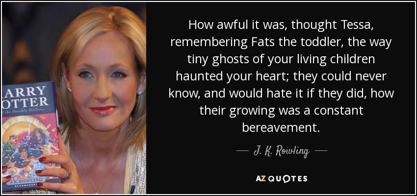 How awful it was, thought Tessa, remembering Fats the toddler, the way tiny ghosts of your living children haunted your heart; they could never know, and would hate it if they did, how their growing was a constant bereavement. - J. K. Rowling