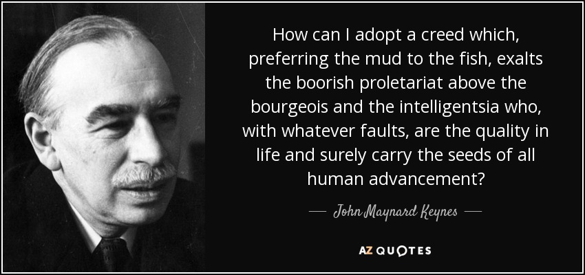 How can I adopt a creed which, preferring the mud to the fish, exalts the boorish proletariat above the bourgeois and the intelligentsia who, with whatever faults, are the quality in life and surely carry the seeds of all human advancement? - John Maynard Keynes