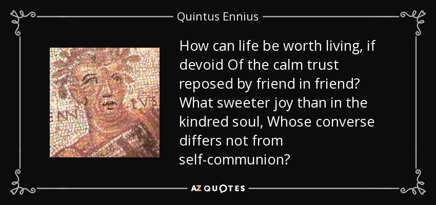 How can life be worth living, if devoid Of the calm trust reposed by friend in friend? What sweeter joy than in the kindred soul, Whose converse differs not from self-communion? - Quintus Ennius