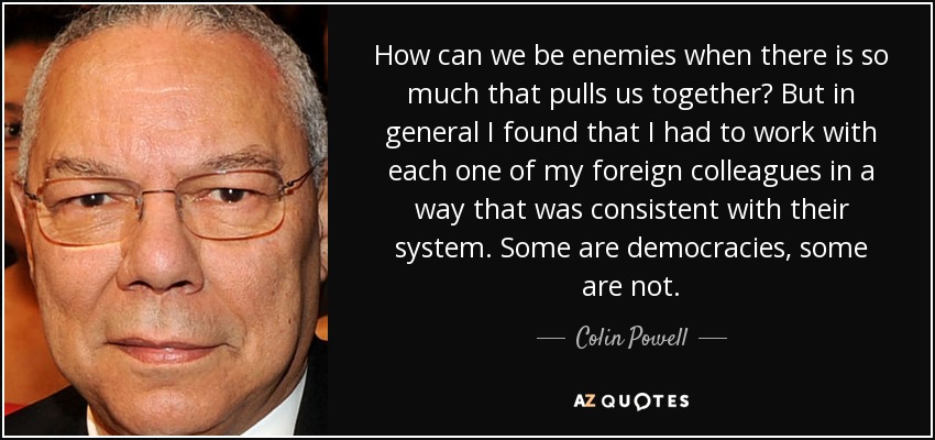 How can we be enemies when there is so much that pulls us together? But in general I found that I had to work with each one of my foreign colleagues in a way that was consistent with their system. Some are democracies, some are not. - Colin Powell