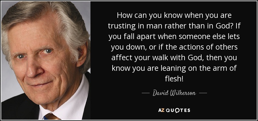 How can you know when you are trusting in man rather than in God? If you fall apart when someone else lets you down, or if the actions of others affect your walk with God, then you know you are leaning on the arm of flesh! - David Wilkerson