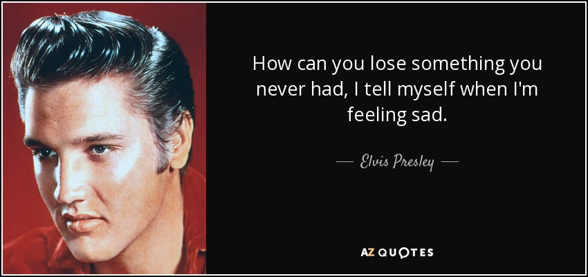 How can you lose something you never had, I tell myself when I'm feeling sad. - Elvis Presley