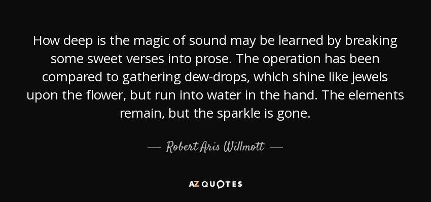 How deep is the magic of sound may be learned by breaking some sweet verses into prose. The operation has been compared to gathering dew-drops, which shine like jewels upon the flower, but run into water in the hand. The elements remain, but the sparkle is gone. - Robert Aris Willmott