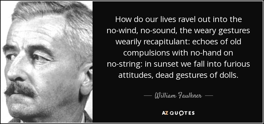 How do our lives ravel out into the no-wind, no-sound, the weary gestures wearily recapitulant: echoes of old compulsions with no-hand on no-string: in sunset we fall into furious attitudes, dead gestures of dolls. - William Faulkner