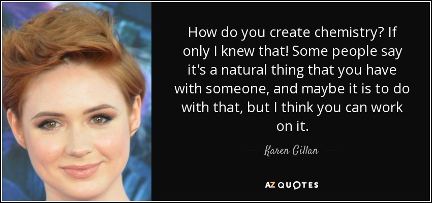 How do you create chemistry? If only I knew that! Some people say it's a natural thing that you have with someone, and maybe it is to do with that, but I think you can work on it. - Karen Gillan