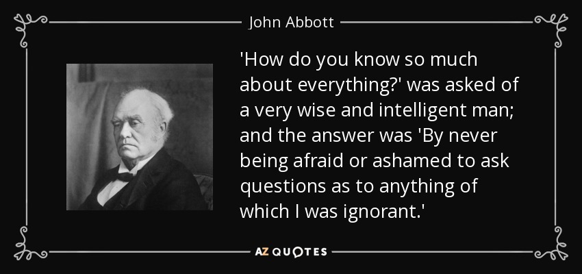 A un hombre muy sabio e inteligente le preguntaron: "¿Cómo sabes tanto de todo?", y la respuesta fue: "Porque nunca tuve miedo ni vergüenza de hacer preguntas sobre nada que ignorara". - John Abbott
