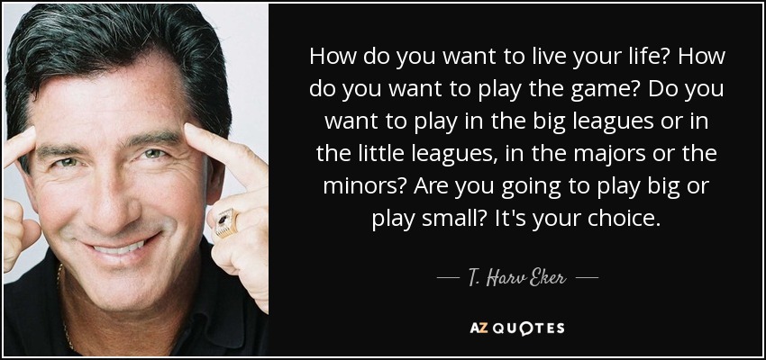 How do you want to live your life? How do you want to play the game? Do you want to play in the big leagues or in the little leagues, in the majors or the minors? Are you going to play big or play small? It's your choice. - T. Harv Eker