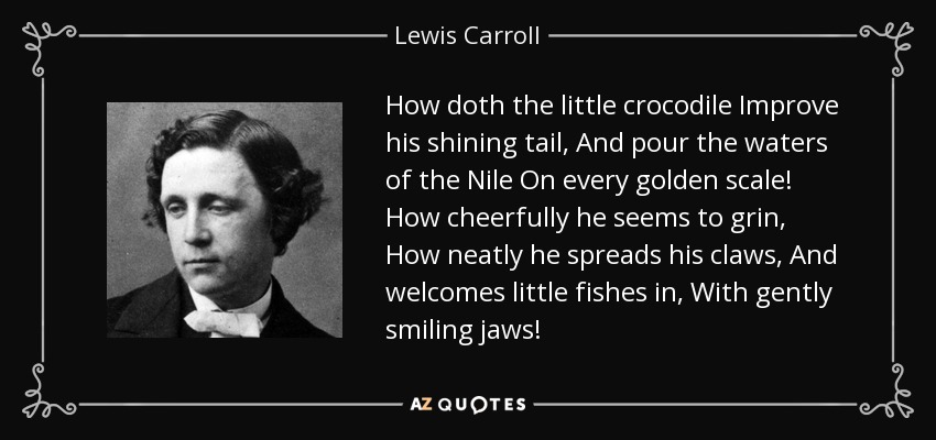 How doth the little crocodile Improve his shining tail, And pour the waters of the Nile On every golden scale! How cheerfully he seems to grin, How neatly he spreads his claws, And welcomes little fishes in, With gently smiling jaws! - Lewis Carroll