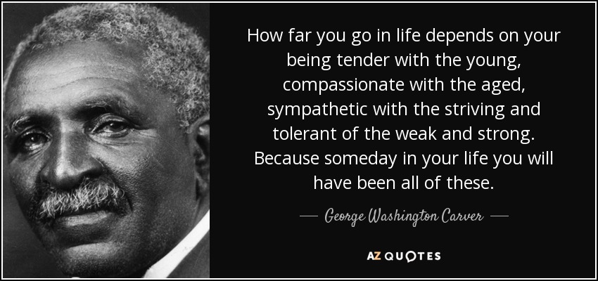 How far you go in life depends on your being tender with the young, compassionate with the aged, sympathetic with the striving and tolerant of the weak and strong. Because someday in your life you will have been all of these. - George Washington Carver