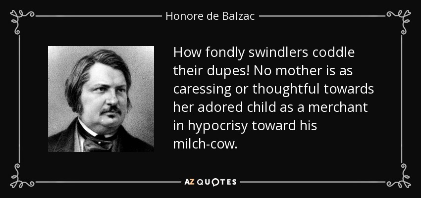 How fondly swindlers coddle their dupes! No mother is as caressing or thoughtful towards her adored child as a merchant in hypocrisy toward his milch-cow. - Honore de Balzac