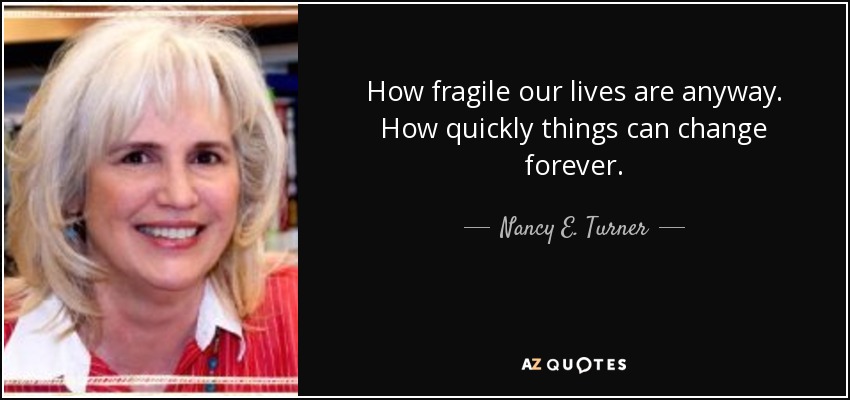 How fragile our lives are anyway. How quickly things can change forever. - Nancy E. Turner