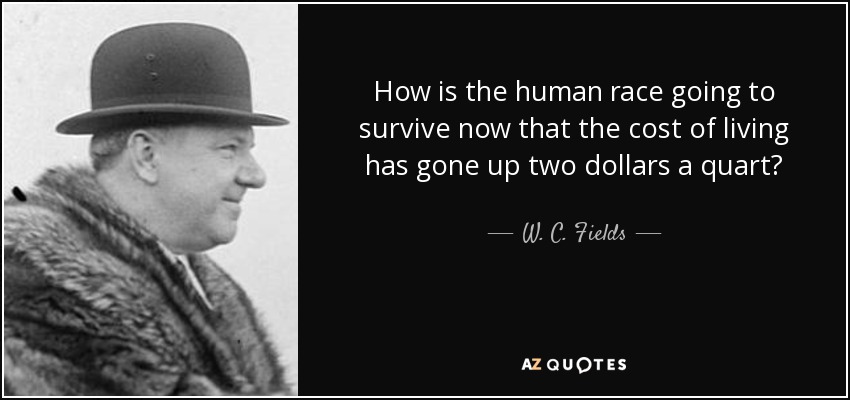 How is the human race going to survive now that the cost of living has gone up two dollars a quart? - W. C. Fields