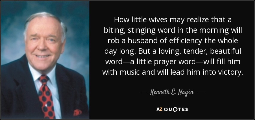 How little wives may realize that a biting, stinging word in the morning will rob a husband of efficiency the whole day long. But a loving, tender, beautiful word—a little prayer word—will fill him with music and will lead him into victory. - Kenneth E. Hagin