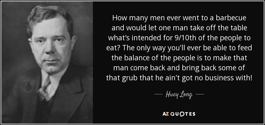 How many men ever went to a barbecue and would let one man take off the table what's intended for 9/10th of the people to eat? The only way you'll ever be able to feed the balance of the people is to make that man come back and bring back some of that grub that he ain't got no business with! - Huey Long