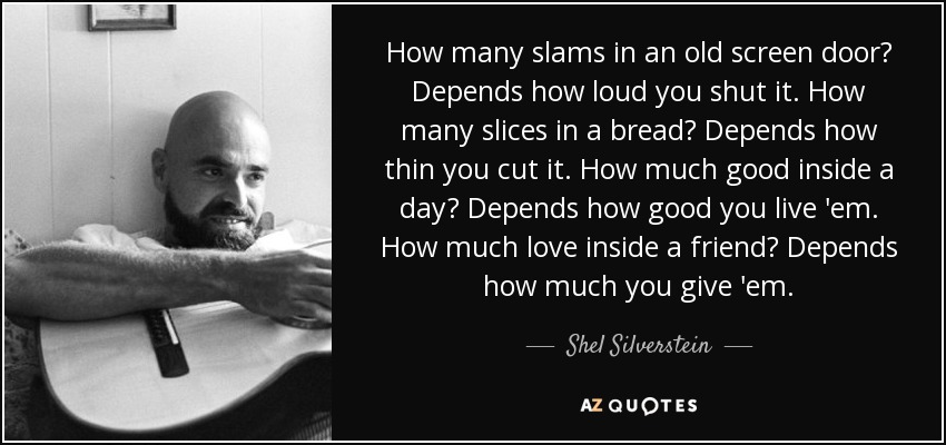 How many slams in an old screen door? Depends how loud you shut it. How many slices in a bread? Depends how thin you cut it. How much good inside a day? Depends how good you live 'em. How much love inside a friend? Depends how much you give 'em. - Shel Silverstein