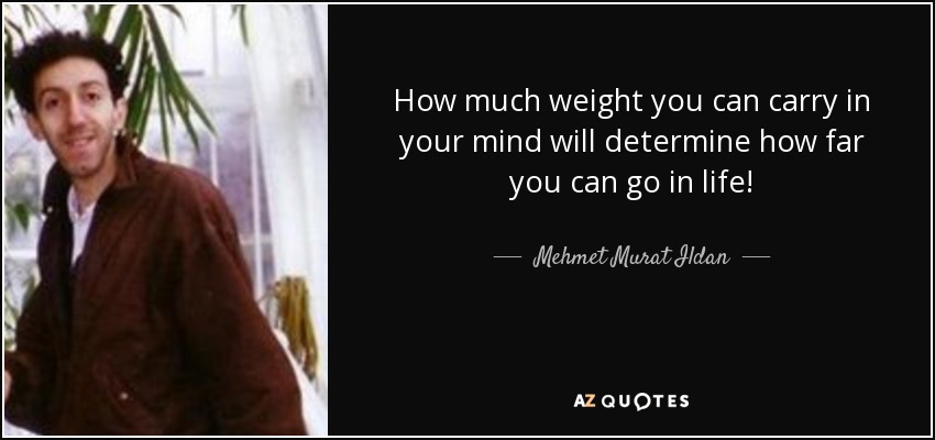How much weight you can carry in your mind will determine how far you can go in life! - Mehmet Murat Ildan