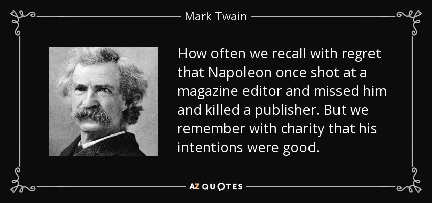 How often we recall with regret that Napoleon once shot at a magazine editor and missed him and killed a publisher. But we remember with charity that his intentions were good. - Mark Twain