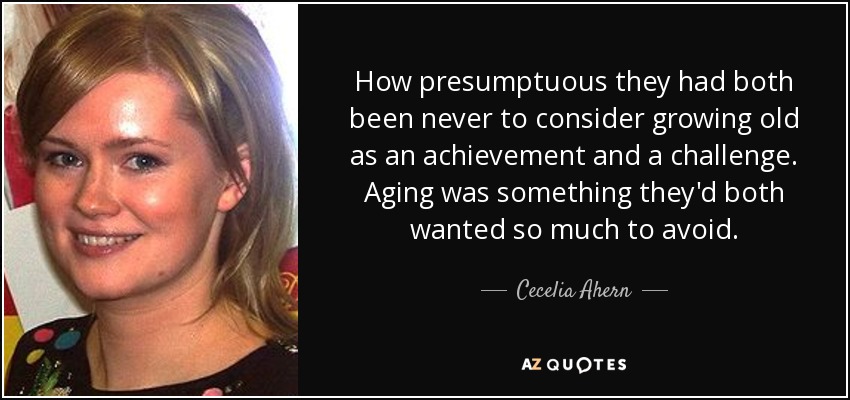 How presumptuous they had both been never to consider growing old as an achievement and a challenge. Aging was something they'd both wanted so much to avoid. - Cecelia Ahern