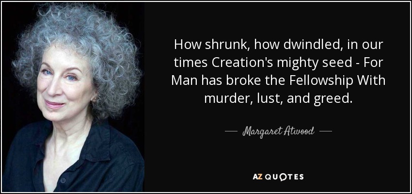 How shrunk, how dwindled, in our times Creation's mighty seed - For Man has broke the Fellowship With murder, lust, and greed. - Margaret Atwood