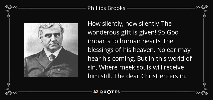 How silently, how silently The wonderous gift is given! So God imparts to human hearts The blessings of his heaven. No ear may hear his coming, But in this world of sin, Where meek souls will receive him still, The dear Christ enters in. - Phillips Brooks