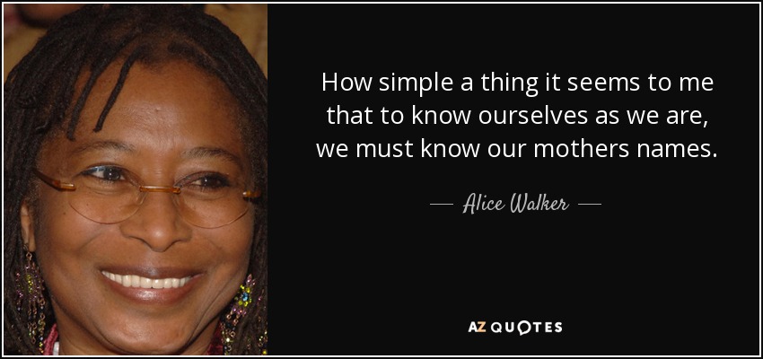 How simple a thing it seems to me that to know ourselves as we are, we must know our mothers names. - Alice Walker