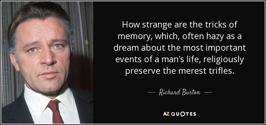 How strange are the tricks of memory, which, often hazy as a dream about the most important events of a man's life, religiously preserve the merest trifles. - Richard Burton