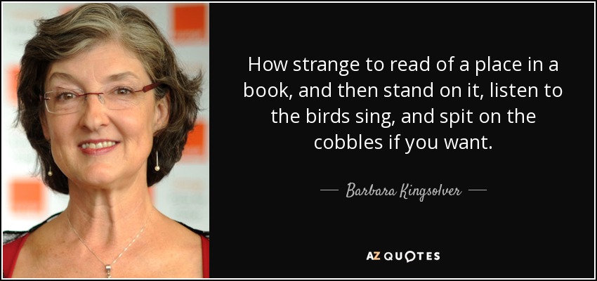 How strange to read of a place in a book, and then stand on it, listen to the birds sing, and spit on the cobbles if you want. - Barbara Kingsolver