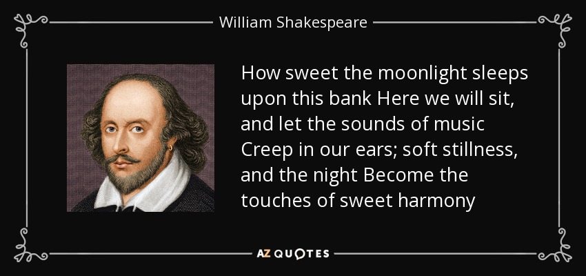 How sweet the moonlight sleeps upon this bank Here we will sit, and let the sounds of music Creep in our ears; soft stillness, and the night Become the touches of sweet harmony - William Shakespeare