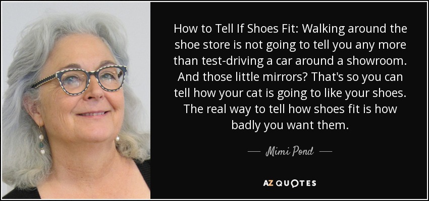 How to Tell If Shoes Fit: Walking around the shoe store is not going to tell you any more than test-driving a car around a showroom. And those little mirrors? That's so you can tell how your cat is going to like your shoes. The real way to tell how shoes fit is how badly you want them. - Mimi Pond