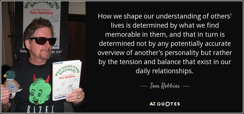 How we shape our understanding of others' lives is determined by what we find memorable in them, and that in turn is determined not by any potentially accurate overview of another's personality but rather by the tension and balance that exist in our daily relationships. - Tom Robbins