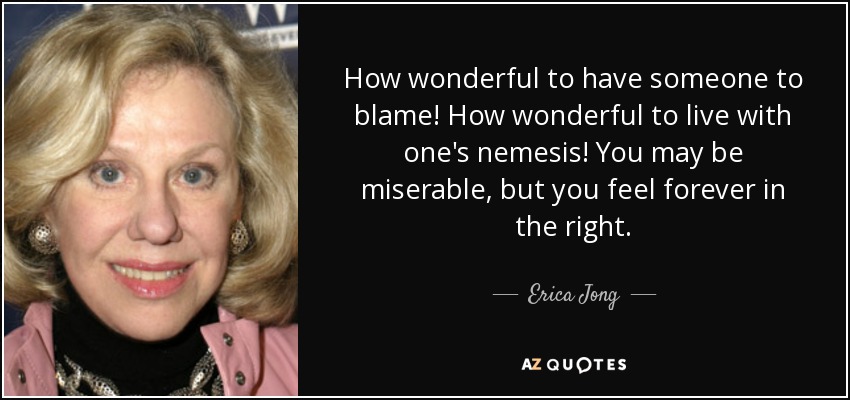 How wonderful to have someone to blame! How wonderful to live with one's nemesis! You may be miserable, but you feel forever in the right. - Erica Jong