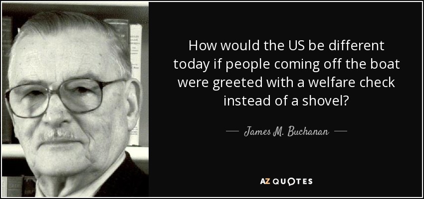 How would the US be different today if people coming off the boat were greeted with a welfare check instead of a shovel? - James M. Buchanan